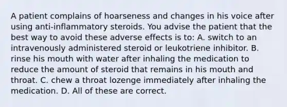 A patient complains of hoarseness and changes in his voice after using anti-inflammatory steroids. You advise the patient that the best way to avoid these adverse effects is to: A. switch to an intravenously administered steroid or leukotriene inhibitor. B. rinse his mouth with water after inhaling the medication to reduce the amount of steroid that remains in his mouth and throat. C. chew a throat lozenge immediately after inhaling the medication. D. All of these are correct.