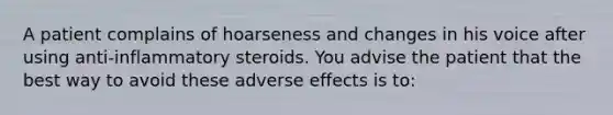 A patient complains of hoarseness and changes in his voice after using anti-inflammatory steroids. You advise the patient that the best way to avoid these adverse effects is to: