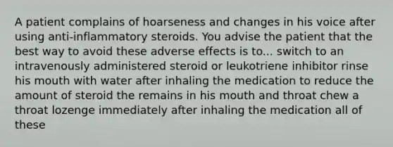 A patient complains of hoarseness and changes in his voice after using anti-inflammatory steroids. You advise the patient that the best way to avoid these adverse effects is to... switch to an intravenously administered steroid or leukotriene inhibitor rinse his mouth with water after inhaling the medication to reduce the amount of steroid the remains in his mouth and throat chew a throat lozenge immediately after inhaling the medication all of these