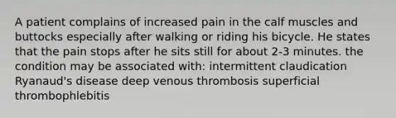 A patient complains of increased pain in the calf muscles and buttocks especially after walking or riding his bicycle. He states that the pain stops after he sits still for about 2-3 minutes. the condition may be associated with: intermittent claudication Ryanaud's disease deep venous thrombosis superficial thrombophlebitis