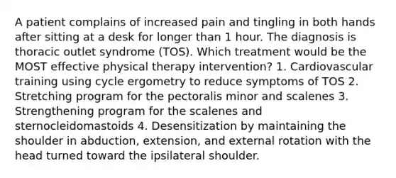 A patient complains of increased pain and tingling in both hands after sitting at a desk for longer than 1 hour. The diagnosis is thoracic outlet syndrome (TOS). Which treatment would be the MOST effective physical therapy intervention? 1. Cardiovascular training using cycle ergometry to reduce symptoms of TOS 2. Stretching program for the pectoralis minor and scalenes 3. Strengthening program for the scalenes and sternocleidomastoids 4. Desensitization by maintaining the shoulder in abduction, extension, and external rotation with the head turned toward the ipsilateral shoulder.