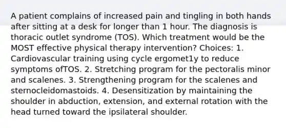 A patient complains of increased pain and tingling in both hands after sitting at a desk for longer than 1 hour. The diagnosis is thoracic outlet syndrome (TOS). Which treatment would be the MOST effective physical therapy intervention? Choices: 1. Cardiovascular training using cycle ergomet1y to reduce symptoms ofTOS. 2. Stretching program for the pectoralis minor and scalenes. 3. Strengthening program for the scalenes and sternocleidomastoids. 4. Desensitization by maintaining the shoulder in abduction, extension, and external rotation with the head turned toward the ipsilateral shoulder.