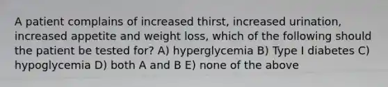 A patient complains of increased thirst, increased urination, increased appetite and weight loss, which of the following should the patient be tested for? A) hyperglycemia B) Type I diabetes C) hypoglycemia D) both A and B E) none of the above