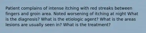 Patient complains of intense itching with red streaks between fingers and groin area. Noted worsening of itching at night What is the diagnosis? What is the etiologic agent? What is the areas lesions are usually seen in? What is the treatment?