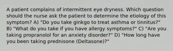 A patient complains of intermittent eye dryness. Which question should the nurse ask the patient to determine the etiology of this symptom? A) "Do you take ginkgo to treat asthma or tinnitus?" B) "What do you take if you have allergy symptoms?" C) "Are you taking propranolol for an anxiety disorder?" D) "How long have you been taking prednisone (Deltasone)?"