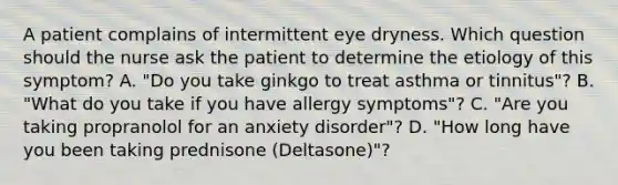 A patient complains of intermittent eye dryness. Which question should the nurse ask the patient to determine the etiology of this symptom? A. "Do you take ginkgo to treat asthma or tinnitus"? B. "What do you take if you have allergy symptoms"? C. "Are you taking propranolol for an anxiety disorder"? D. "How long have you been taking prednisone (Deltasone)"?