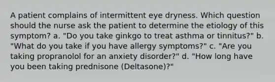 A patient complains of intermittent eye dryness. Which question should the nurse ask the patient to determine the etiology of this symptom? a. "Do you take ginkgo to treat asthma or tinnitus?" b. "What do you take if you have allergy symptoms?" c. "Are you taking propranolol for an anxiety disorder?" d. "How long have you been taking prednisone (Deltasone)?"