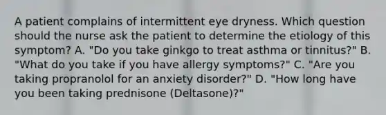 A patient complains of intermittent eye dryness. Which question should the nurse ask the patient to determine the etiology of this symptom? A. "Do you take ginkgo to treat asthma or tinnitus?" B. "What do you take if you have allergy symptoms?" C. "Are you taking propranolol for an anxiety disorder?" D. "How long have you been taking prednisone (Deltasone)?"