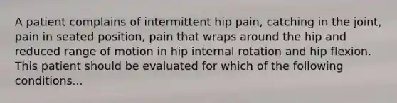 A patient complains of intermittent hip pain, catching in the joint, pain in seated position, pain that wraps around the hip and reduced range of motion in hip internal rotation and hip flexion. This patient should be evaluated for which of the following conditions...