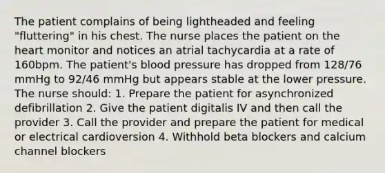 The patient complains of being lightheaded and feeling "fluttering" in his chest. The nurse places the patient on the heart monitor and notices an atrial tachycardia at a rate of 160bpm. The patient's blood pressure has dropped from 128/76 mmHg to 92/46 mmHg but appears stable at the lower pressure. The nurse should: 1. Prepare the patient for asynchronized defibrillation 2. Give the patient digitalis IV and then call the provider 3. Call the provider and prepare the patient for medical or electrical cardioversion 4. Withhold beta blockers and calcium channel blockers