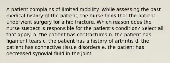 A patient complains of limited mobility. While assessing the past medical history of the patient, the nurse finds that the patient underwent surgery for a hip fracture. Which reason does the nurse suspect is responsible for the patient's condition? Select all that apply. a. the patient has contractures b. the patient has ligament tears c. the patient has a history of arthritis d. the patient has connective tissue disorders e. the patient has decreased synovial fluid in the joint