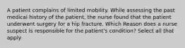 A patient complains of limited mobility. While assessing the past medical history of the patient, the nurse found that the patient underwent surgery for a hip fracture. Which Reason does a nurse suspect is responsible for the patient's condition? Select all that apply