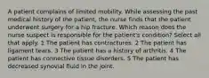 A patient complains of limited mobility. While assessing the past medical history of the patient, the nurse finds that the patient underwent surgery for a hip fracture. Which reason does the nurse suspect is responsible for the patient's condition? Select all that apply. 1 The patient has contractures. 2 The patient has ligament tears. 3 The patient has a history of arthritis. 4 The patient has connective tissue disorders. 5 The patient has decreased synovial fluid in the joint.