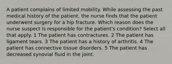 A patient complains of limited mobility. While assessing the past medical history of the patient, the nurse finds that the patient underwent surgery for a hip fracture. Which reason does the nurse suspect is responsible for the patient's condition? Select all that apply. 1 The patient has contractures. 2 The patient has ligament tears. 3 The patient has a history of arthritis. 4 The patient has connective tissue disorders. 5 The patient has decreased synovial fluid in the joint.