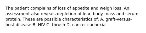 The patient complains of loss of appetite and weigh loss. An assessment also reveals depletion of lean body mass and serum protein. These are possible characteristics of: A. graft-versus-host disease B. HIV C. thrush D. cancer cachexia