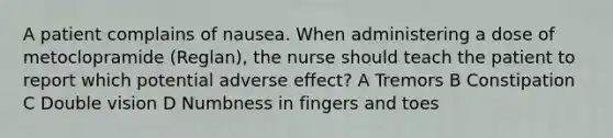 A patient complains of nausea. When administering a dose of metoclopramide (Reglan), the nurse should teach the patient to report which potential adverse effect? A Tremors B Constipation C Double vision D Numbness in fingers and toes