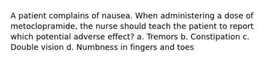 A patient complains of nausea. When administering a dose of metoclopramide, the nurse should teach the patient to report which potential adverse effect? a. Tremors b. Constipation c. Double vision d. Numbness in fingers and toes