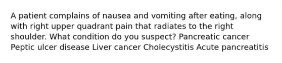 A patient complains of nausea and vomiting after eating, along with right upper quadrant pain that radiates to the right shoulder. What condition do you suspect? Pancreatic cancer Peptic ulcer disease Liver cancer Cholecystitis Acute pancreatitis