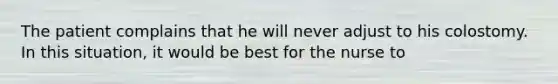 The patient complains that he will never adjust to his colostomy. In this situation, it would be best for the nurse to
