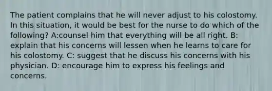 The patient complains that he will never adjust to his colostomy. In this situation, it would be best for the nurse to do which of the following? A:counsel him that everything will be all right. B: explain that his concerns will lessen when he learns to care for his colostomy. C: suggest that he discuss his concerns with his physician. D: encourage him to express his feelings and concerns.