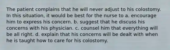 The patient complains that he will never adjust to his colostomy. In this situation, it would be best for the nurse to a. encourage him to express his concern. b. suggest that he discuss his concerns with his physician. c. counsel him that everything will be all right. d. explain that his concerns will be dealt with when he is taught how to care for his colostomy.