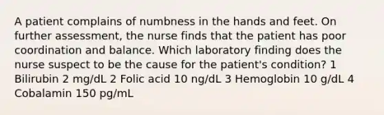 A patient complains of numbness in the hands and feet. On further assessment, the nurse finds that the patient has poor coordination and balance. Which laboratory finding does the nurse suspect to be the cause for the patient's condition? 1 Bilirubin 2 mg/dL 2 Folic acid 10 ng/dL 3 Hemoglobin 10 g/dL 4 Cobalamin 150 pg/mL