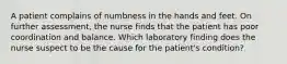 A patient complains of numbness in the hands and feet. On further assessment, the nurse finds that the patient has poor coordination and balance. Which laboratory finding does the nurse suspect to be the cause for the patient's condition?