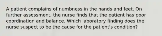 A patient complains of numbness in the hands and feet. On further assessment, the nurse finds that the patient has poor coordination and balance. Which laboratory finding does the nurse suspect to be the cause for the patient's condition?