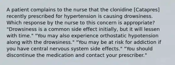 A patient complains to the nurse that the clonidine [Catapres] recently prescribed for hypertension is causing drowsiness. Which response by the nurse to this concern is appropriate? "Drowsiness is a common side effect initially, but it will lessen with time." "You may also experience orthostatic hypotension along with the drowsiness." "You may be at risk for addiction if you have central nervous system side effects." "You should discontinue the medication and contact your prescriber."