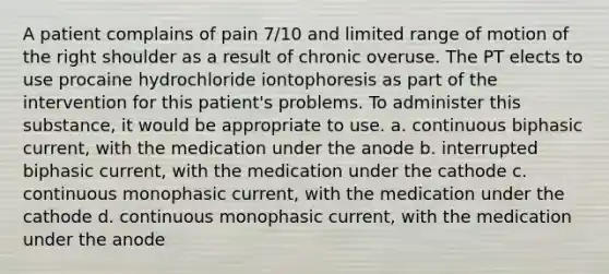 A patient complains of pain 7/10 and limited range of motion of the right shoulder as a result of chronic overuse. The PT elects to use procaine hydrochloride iontophoresis as part of the intervention for this patient's problems. To administer this substance, it would be appropriate to use. a. continuous biphasic current, with the medication under the anode b. interrupted biphasic current, with the medication under the cathode c. continuous monophasic current, with the medication under the cathode d. continuous monophasic current, with the medication under the anode