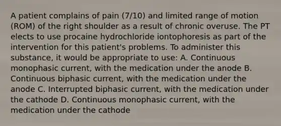 A patient complains of pain (7/10) and limited range of motion (ROM) of the right shoulder as a result of chronic overuse. The PT elects to use procaine hydrochloride iontophoresis as part of the intervention for this patient's problems. To administer this substance, it would be appropriate to use: A. Continuous monophasic current, with the medication under the anode B. Continuous biphasic current, with the medication under the anode C. Interrupted biphasic current, with the medication under the cathode D. Continuous monophasic current, with the medication under the cathode