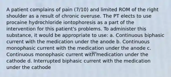 A patient complains of pain (7/10) and limited ROM of the right shoulder as a result of chronic overuse. The PT elects to use procaine hydrochloride iontophoresis as a part of the intervention for this patient's problems. To administer this substance, it would be appropriate to use: a. Continuous biphasic current with the medication under the anode b. Continuous monophasic current with the medication under the anode c. Continuous monophasic current with medication under the cathode d. Interrupted biphasic current with the medication under the cathode