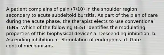 A patient complains of pain (7/10) in the shoulder region secondary to acute subdeltoid bursitis. As part of the plan of care during the acute phase, the therapist elects to use conventional TENS. Which of the following BEST identifies the modulating properties of this biophysical device? a. Descending inhibition. b. Ascending inhibition. c. Stimulation of endorphins. d. Gate control mechanisms.