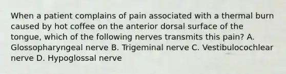 When a patient complains of pain associated with a thermal burn caused by hot coffee on the anterior dorsal surface of the tongue, which of the following nerves transmits this pain? A. Glossopharyngeal nerve B. Trigeminal nerve C. Vestibulocochlear nerve D. Hypoglossal nerve