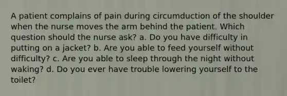 A patient complains of pain during circumduction of the shoulder when the nurse moves the arm behind the patient. Which question should the nurse ask? a. Do you have difficulty in putting on a jacket? b. Are you able to feed yourself without difficulty? c. Are you able to sleep through the night without waking? d. Do you ever have trouble lowering yourself to the toilet?