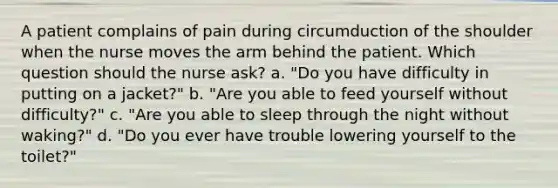 A patient complains of pain during circumduction of the shoulder when the nurse moves the arm behind the patient. Which question should the nurse ask? a. "Do you have difficulty in putting on a jacket?" b. "Are you able to feed yourself without difficulty?" c. "Are you able to sleep through the night without waking?" d. "Do you ever have trouble lowering yourself to the toilet?"