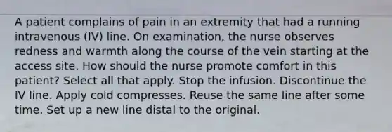 A patient complains of pain in an extremity that had a running intravenous (IV) line. On examination, the nurse observes redness and warmth along the course of the vein starting at the access site. How should the nurse promote comfort in this patient? Select all that apply. Stop the infusion. Discontinue the IV line. Apply cold compresses. Reuse the same line after some time. Set up a new line distal to the original.