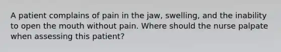 A patient complains of pain in the jaw, swelling, and the inability to open the mouth without pain. Where should the nurse palpate when assessing this patient?