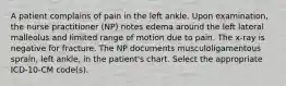 A patient complains of pain in the left ankle. Upon examination, the nurse practitioner (NP) notes edema around the left lateral malleolus and limited range of motion due to pain. The x-ray is negative for fracture. The NP documents musculoligamentous sprain, left ankle, in the patient's chart. Select the appropriate ICD-10-CM code(s).