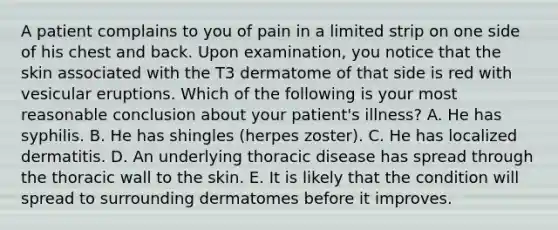 A patient complains to you of pain in a limited strip on one side of his chest and back. Upon examination, you notice that the skin associated with the T3 dermatome of that side is red with vesicular eruptions. Which of the following is your most reasonable conclusion about your patient's illness? A. He has syphilis. B. He has shingles (herpes zoster). C. He has localized dermatitis. D. An underlying thoracic disease has spread through the thoracic wall to the skin. E. It is likely that the condition will spread to surrounding dermatomes before it improves.