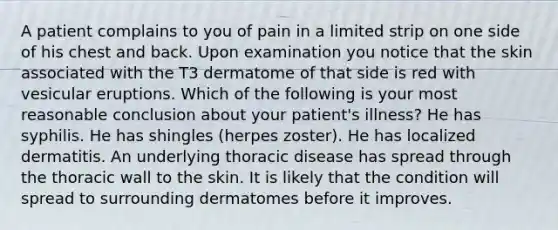 A patient complains to you of pain in a limited strip on one side of his chest and back. Upon examination you notice that the skin associated with the T3 dermatome of that side is red with vesicular eruptions. Which of the following is your most reasonable conclusion about your patient's illness? He has syphilis. He has shingles (herpes zoster). He has localized dermatitis. An underlying thoracic disease has spread through the thoracic wall to the skin. It is likely that the condition will spread to surrounding dermatomes before it improves.