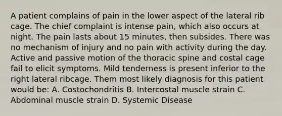 A patient complains of pain in the lower aspect of the lateral rib cage. The chief complaint is intense pain, which also occurs at night. The pain lasts about 15 minutes, then subsides. There was no mechanism of injury and no pain with activity during the day. Active and passive motion of the thoracic spine and costal cage fail to elicit symptoms. Mild tenderness is present inferior to the right lateral ribcage. Them most likely diagnosis for this patient would be: A. Costochondritis B. Intercostal muscle strain C. Abdominal muscle strain D. Systemic Disease