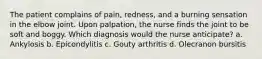 The patient complains of pain, redness, and a burning sensation in the elbow joint. Upon palpation, the nurse finds the joint to be soft and boggy. Which diagnosis would the nurse anticipate? a. Ankylosis b. Epicondylitis c. Gouty arthritis d. Olecranon bursitis