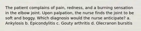 The patient complains of pain, redness, and a burning sensation in the elbow joint. Upon palpation, the nurse finds the joint to be soft and boggy. Which diagnosis would the nurse anticipate? a. Ankylosis b. Epicondylitis c. Gouty arthritis d. Olecranon bursitis