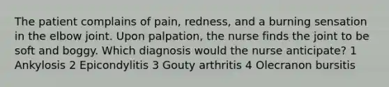 The patient complains of pain, redness, and a burning sensation in the elbow joint. Upon palpation, the nurse finds the joint to be soft and boggy. Which diagnosis would the nurse anticipate? 1 Ankylosis 2 Epicondylitis 3 Gouty arthritis 4 Olecranon bursitis