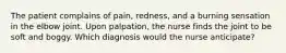 The patient complains of pain, redness, and a burning sensation in the elbow joint. Upon palpation, the nurse finds the joint to be soft and boggy. Which diagnosis would the nurse anticipate?