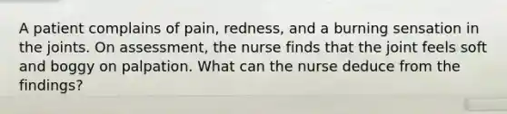 A patient complains of pain, redness, and a burning sensation in the joints. On assessment, the nurse finds that the joint feels soft and boggy on palpation. What can the nurse deduce from the findings?