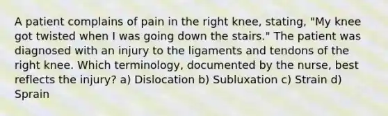 A patient complains of pain in the right knee, stating, "My knee got twisted when I was going down the stairs." The patient was diagnosed with an injury to the ligaments and tendons of the right knee. Which terminology, documented by the nurse, best reflects the injury? a) Dislocation b) Subluxation c) Strain d) Sprain