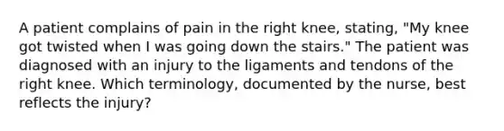 A patient complains of pain in the right knee, stating, "My knee got twisted when I was going down the stairs." The patient was diagnosed with an injury to the ligaments and tendons of the right knee. Which terminology, documented by the nurse, best reflects the injury?