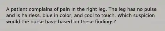 A patient complains of pain in the right leg. The leg has no pulse and is hairless, blue in color, and cool to touch. Which suspicion would the nurse have based on these findings?